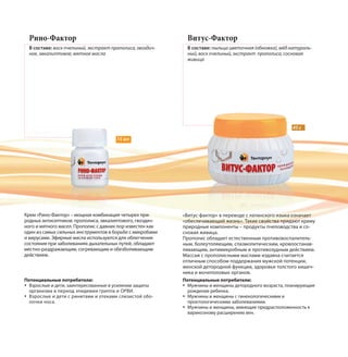 15 мл
45 г
Рино-Фактор
В составе: воск пчелиный, экстракт прополиса, гвоздич-
ное, эвкалиптовое, мятное масла
Витус-Фактор
В составе: пыльца цветочная (обножка), мёд натураль-
ный, воск пчелиный, экстракт прополиса, сосновая
живица
Крем «Рино-Фактор» – мощная комбинация четырех при-
родных антисептиков: прополиса, эвкалиптового, гвоздич-
ного и мятного масел. Прополис с давних пор известен как
один из самых сильных инструментов в борьбе с микробами
и вирусами. Эфирные масла используются для облегчения
состояния при заболеваниях дыхательных путей, обладают
местно-раздражающим, согревающим и обезболивающим
действием.
«Витус-фактор» в переводе с латинского языка означает
«обеспечивающий жизнь». Такие свойства придают крему
природные компоненты – продукты пчеловодства и со-
сновая живица.
Прополис обладает естественным противовоспалитель-
ным, болеутоляющим, спазмолитическим, кровоостанав-
ливающим, антимикробным и противозудным действием.
Массаж с прополисными маслами издавна считается
отличным способом поддержания мужской потенции,
женской детородной функции, здоровья толстого кишеч-
ника и мочеполовых органов.
Потенциальные потребители:
Взрослые и дети, заинтересованные в усилении защиты
организма в период эпидемии гриппа и ОРВИ.
Взрослые и дети с ринитами и отеками слизистой обо-
лочки носа.
Потенциальные потребители:
Мужчины и женщины детородного возраста, планирующие
рождение ребенка.
Мужчины и женщины с гинекологическими и
проктологическими заболеваниями.
Мужчины и женщины, имеющие предрасположенность к
варикозному расширению вен.
 