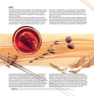 Для получения мёда пчелы собирают и перерабатывают нектар
с цветков растений. Попадая в зобик пчелы, нектар обогащается
пчелиными ферментами, после чего переносится в сотовые
ячейки улья, где постепенно превращается в мёд, дозревая в
течение 3–4 недель.
Бактерицидное действие нектара специфично для каждого
вида растений. Своими антимикробными свойствами славятся
такие сорта мёда, как липовый, гречишный, донниковый и дру-
гие. В средней полосе России обычно преобладают не моно-
флёрные меда (т. е. меда с преобладанием нектара с одного
растения), а полифлёрные – с разнотравья. Пчелы собирают
такой мёд с огромного разнообразия цветов, среди которых
много лекарственных растений. Такой мёд всегда ценился и
ценится не только за высокие вкусовые качества, но и за свои
лечебные свойства!
Мёд – важнейший источник углеводов (глюкозы, фруктозы и др.), в
этом смысле он особенно полезен для детей и спортсменов. Глике-
мический индекс показывает, насколько и как быстро возрастает
содержание глюкозы в крови после съедания углеводного продук-
та (интервал от 0 до 100). У мёда, в зависимости от ботанического
МЁД
происхождения, индекс варьирует от 49 до 91, т. е. он достаточно
высок. Тем не менее, мёд рекомендован к питанию диабетикам.
Установлено, что прием мёда больными сахарным диабетом при-
водит к незначительному повышению уровня инсулина и глюкозы
в крови, в отличие от того, что происходит при потреблении такого
же количества смеси глюкозы или сахарозы. Мёд хорошо пере-
носят пациенты с сахарным диабетом I и II типов. Не рекомендован
мёд больным ожирением. Регулярное потребление мёда в пищу
характеризуется иммуностимулирующим эффектом. Доказано,
что свежий мёд в течение 2–3 месяцев после сбора проявляет
пробиотические* свойства, т. к. в нем сохраняют жизнеспособность
бифидо- и лактобактерии. Кроме этого, мёд (особенно это касается
каштанового и падевого медов) проявляет пребиотические** свой-
ства благодаря присутствию олигосахарида панозы. В организме
человека мёд усваивается на все 100%. Для сравнения: мясо и яйца
усваиваются на 95%, молоко на 91%, пшеничный хлеб на 96%, ржа-
ной хлеб на 85%, картофель на 89%. Суточная доза употребления
мёда составляет для взрослых 50–80 г, для детей – 15–30 г.
*Пробиотики – полезные для человека микроорганизмы, подавляющие рост и развитие патогенной и условно-патогенной флоры.
**Пребиотики – пищевые ингредиенты, стимулирующие рост и жизнедеятельность полезной микрофлоры в желудочно-кишечном тракте.
 