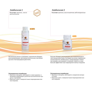 Апибальзам 1
В составе: прополис, масло
растительное
Апибальзам 2
В составе: прополис, масло животное, мёд натуральный
Растительное масло в сочетании с прополисом обладает
ранозаживляющим, противовоспалительным, противови-
русным и бактерицидным действием.
Потенциальные потребители:
Мужчины и женщины, заботящиеся о своем здоровье и
желающие предупредить различные воспалительные про-
цессы в организме.
Взрослые и дети с поверхностными повреждениями кож-
ных покровов.
Бальзам обладает увлажняющим, восстанавливающим и
смягчающим действием. Благодаря высокому содержанию
антиоксидантов «Апибальзам 2» предотвращает появле-
ние морщин, разглаживает и повышает упругость кожи.
Бальзам эффективен при повреждении кожных покровов.
Потенциальные потребители:
Мужчины и женщины, заботящиеся о продлении молодо-
сти кожи.
Взрослые и дети с поверхностными повреждениями кож-
ных покровов.
30 мл
100 мл
ЛИДЕР
ПРОДАЖ
 
