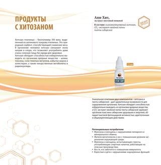ПРОДУКТЫ
С ХИТОЗАНОМ
Хитозан пчелиных – биополимер XXI века, выде-
ленный из хитинового покрова пчелиных. Это при-
родный сорбент, способствующий снижению веса.
В организме человека хитозан связывает ионы
натрия и хлора, что позволяет употреблять даже
очень соленую пищу без вреда для здоровья.
Хитозан обладает способностью избирательно вы-
водить из организма вредные вещества – шлаки,
токсины, соли тяжелых металлов, избытки жиров и
холестерин, а также лекарственные метаболиты и
радионуклиды.
Апи-Хит,
экстракт пихтовый пищевой
В составе: низкомолекулярный хитозан,
CO2
–экстракт хвойной лапки
пихты сибирской
Уникальное сочетание двух компонентов – хитозана и
пихты сибирской – дает удивительные возможности для
оздоровления организма. Хитозан обладает способностью
избирательно выводить из организма вредные вещества,
а CO2
-экстракт хвойной лапки пихты сибирской заряжает
организм поистине сибирским здоровьем и энергией, об-
ладает высокой фитонцидной активностью, адаптогенным
и общеукрепляющим действием.
15 мл
ЛИДЕР
ПРОДАЖ
Потенциальные потребители:
Мужчины и женщины с нарушениями липидного и
минерального обмена.
Жители мегаполисов и зон с повышенным уровнем заг-
рязнения окружающей среды.
Мужчины и женщины, испытывающие стрессы,
употребляющие спиртные напитки, работающие на
опасных производствах.
Все те, кто заботится о повышении иммунитета.
Взрослые и дети с нарушениями эндокринных функций.
 