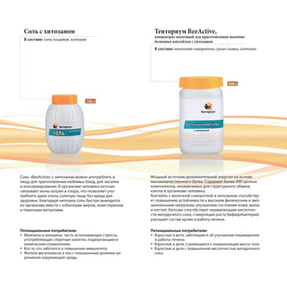 Соль с хитозаном
В составе: соль пищевая, хитозан
Тенториум BeeActive,
концентрат молочный для приготовления молочно-
белковых коктейлем с хитозаном
В составе: молочная сыворотка, сухие сливки, хитозан
Соль «BeeActive» с хитозаном можно употреблять в
пищу для приготовления любимых блюд, для засолки
и консервирования. В организме человека хитозан
связывает ионы натрия и хлора, что позволяет упо-
треблять даже очень соленую пищу без вреда для
здоровья. Благодаря хитозану соль быстро выводится
из организма вместе с избытками жиров, холестерином
и тяжелыми металлами.
Мощный источник дополнительной энергии на основе
высококачественного белка. Содержит более 300 ценных
компонентов, незаменимых для структурного обмена
клеток в организме человека.
Коктейль с молочной сывороткой и хитозаном способству-
ет повышению устойчивости к высоким физическим и эмо-
циональным нагрузкам, улучшению состояния кожи, волос
и ногтей. Хитозан способствует нормализации кислотно-
сти желудочного сока, стимуляции роста бифидобактерий,
улучшает состав крови и работу печени.
100 г
300 г
Потенциальные потребители:
Мужчины и женщины, часто испытывающие стрессы,
употребляющие спиртные напитки, подвергающиеся
химическим отравлениям.
Все те, кто заботится о повышении иммунитета.
Жители мегаполисов и зон с повышенным уровнем заг-
рязнения окружающей среды.
Потенциальные потребители:
Взрослые и дети, заботящиеся об улучшении пищеварения
и работы печени.
Взрослые и дети, стремящиеся к нормализации массы тела.
Взрослые и дети с повышенной кислотностью желудочного
сока.
 