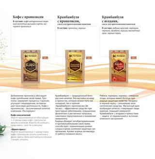 Кофе с прополисом
В составе: кофе натуральный жаре-
ный молотый высшего сорта, экс-
тракт прополиса
Добавление прополиса обогащает
кофе целебными свойствами. Про-
полис замедляет процессы старения,
улучшает пищеварение, активизи-
рует мозговую деятельность. Кофе с
прополисом – эксклюзивный напиток
компании «Тенториум»!
Кофе классический
Рецепт приготовления на одну порцию:
1–3 чайные ложки кофе с прополисом
залить кипятком, довести до кипения и
сразу снять с огня. Не кипятить!
«Френч-пресс»
Рецепт приготовления: 3 чайные ложки
кофе с прополисом залить кипятком в
френч-прессе, дать настояться в течение
5 минут, отжать.
Крамбамбуля
с прополисом,
смесь для приготовления напитков
В составе: прополис, корица
Крамбамбуля — традиционный бело-
русский напиток. Это настойка на меду
и пряностях, которую можно пить как
холодной, так и горячей.
«Крамбамбуля с прополисом (Эй-
пи-ви)» – эффективное средство при
простудных заболеваниях, повышенных
физических и умственных нагрузках,
симптомах переутомления и понижении
иммунитета.
Корица обладает антибактериальными
и противогрибковыми свойствами,
способствует нормализации уровня
сахара в крови, усилению защитных сил
организма. Аромат корицы активизиру-
ет работу головного мозга.
Крамбамбуля
с ягодами,
смесь для приготовления напитков
В составе: рябина красная, черемуха,
черника, гвоздика, корица, мускатный
орех, черный перец
Рябина, черемуха, черника – северные
ягоды, которые имеют богатые при-
родные защитные свойства. Гвоздика
и черный перец – сильнейшие анти-
септические средства. Мускатный орех
возбуждает аппетит, стимулирует пище-
варение, повышает иммунитет.
Крамбамбуля с ягодами и пряностями
– защита от недомоганий и источник
отличного настроения!
100 г 100 г 100 г
 