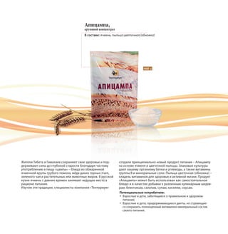 400 г
Апицампа,
крупяной концентрат
В составе: ячмень, пыльца цветочная (обножка)
Жители Тибета и Гималаев сохраняют свое здоровье и под-
держивают силы до глубокой старости благодаря частому
употреблению в пищу «цампы» – блюда из обжаренной
ячменной крупы грубого помола, мёда диких горных пчел,
зеленого чая и растительных или животных жиров. В русской
кухне ячмень с давних времен занимает ведущее место в
рационе питания.
Изучив эти традиции, специалисты компании «Тенториум»
создали принципиально новый продукт питания – Апицампу
на основе ячменя и цветочной пыльцы. Злаковые культуры
дают нашему организму белки и углеводы, а также витамины
группы В и минеральные соли. Пыльца цветочная (обножка) –
кладезь витаминов для здоровья и активной жизни. Продукт
«Апицампа» может быть использован как самостоятельное
блюдо и в качестве добавки к различным кулинарным шедев-
рам: блинчикам, салатам, супам, киселям, соусам.
Потенциальные потребители:
Взрослые и дети, заботящиеся о правильном и здоровом
питании.
Взрослые и дети, придерживающиеся диеты, но стремящие-
ся сохранить полноценный витаминно-минеральный состав
своего питания.
 