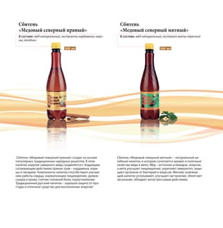 Сбитень
«Медовый северный пряный»
В составе: мёд натуральный, экстракты кардамона, кори-
цы, гвоздики
Сбитень
«Медовый северный мятный»
В составе: мёд натуральный, экстракт мяты перечной
Сбитень «Медовый северный пряный» создан на основе
популярных традиционных народных рецептов. В этом
напитке энергия северного мёда соединяется с бодрящим,
согревающим действием пряных трав – кардамона, кори-
цы и гвоздики. Компоненты напитка способствуют улучше-
нию работы сердца, нормализации пищеварения, уровня
сахара в крови, снятию головной боли, переутомления.
Традиционный русский напиток – хорошая защита от про-
студы и отличное средство для восполнения энергии!
Сбитень «Медовый северный мятный» – натуральный це-
лебный напиток, в котором сочетаются аромат и полезные
свойства мёда и мяты. Мёд – источник углеводов, энергии,
а мята улучшает пищеварение, укрепляет иммунитет, защи-
щает организм от бактерий и вирусов. Мягкий, освежаю-
щий напиток успокаивает, улучшает настроение, облегчает
засыпание, обладает антистрессовым действием.
500 мл 500 мл
 