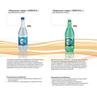 Чистейшая, уникальная по природным свойствам лечебно-
столовая сульфатно-гидрокарбонатная кальциево-
натриевая вода добывается из скважины глубиной более
150 метров, расположенной на территории «Курорта «Апи
СПА». Воду можно использовать как для лечения, так и в
профилактических целях в виде столового напитка.
Потенциальные потребители:
Все, кто заинтересован в нормализации пищеварения и
обмена веществ.
Все, кто заботится о своем здоровье и здоровье близких.
Минеральная вода «АПИСПА+» - это вода серии «АПИСПА»,
обогащенная витаминным комплексом (B1, В3, В6, РР, С)
и микроэлементами (йод и фтор). Витаминный комплекс
напитка «АПИСПА+» способствует повышению выносли-
вости, устойчивости организма к заболеваниям, нормали-
зации обмена веществ, он также укрепляет иммунитет и
предупреждает быстрое утомление.
Потенциальные потребители:
Дети и взрослые с целью профилактики и лечения заболе-
ваний печени и желчевыводящих путей.
Все, кто заинтересован в повышении иммунитета.
Мужчины и женщины с напряженным жизненным ритмом и
заинтересованные в повышении жизненного тонуса.
«Пермская» серии «АПИСПА»,
вода минеральная питьевая
«Пермская» серии «АПИСПА+»,
вода минеральная питьевая
1 л 1 л
 