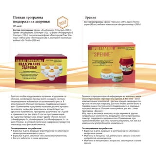 Полная программа
поддержания здоровья
(57 дней)
Состав программы: драже «Апиформула 1 Ультра» (100 г),
драже «Апиформула 2 Ультра» (100 г ), драже «Апиформула 3
Ультра» (100 г), питательное драже «Тенториум Плюс Уль-
тра» (100 г), крем «Тенториум» (90 г), экстракт прополиса
водный «Эй-Пи-Ви» (100 мл)
Зрение
Состав программы: драже«Черника»(300г),крем«Тенто-
риум»(45мл),медоваякомпозиция«Апифитотонус»(200г)
Для того чтобы поддерживать организм в здоровом со-
стоянии, необходимо прежде всего наладить систему
пищеварения и избавиться от проявлений стресса. В
этом поможет «Полная программа поддержания здоро-
вья». Применение программы позволит достичь лучшего
результата, так как все компоненты воздействуют на
организм комплексно. Программа рассчитана на 57 дней
и применяется в два этапа. В состав программы наря-
ду с другими продуктами входит драже «Линия жизни»
(«Апиформула-1», «Апиформула-2» и «Апиформула-3») се-
рии «Ультра», в которой увеличено содержание продуктов
пчеловодства и фитокомпонентов.
Девяносто процентов всей информации из внешнего мира
мы воспринимаем через органы зрения. В XXI веке – веке
компьютерных технологий – органы зрения ежедневно по-
лучают гигантскую нагрузку. Для того чтобы зрение было в
порядке, важно постоянно его поддерживать с помощью
полезных веществ. Лучшим помощником для вас станет
программа «Зрение»!
Мёд, перга, маточное молочко, ягоды черники и другие
натуральные компоненты, входящие в состав программы,
помогут поддержать здоровье глаз. Применение про-
граммы позволяет достичь лучшего результата, так как все
компоненты употребляются в комплексе.
Потенциальные потребители:
Взрослые и дети, входящие в группу риска по заболевани-
ям органов зрения.
Мужчины и женщины, чья деятельность связана с постоян-
ной работой на компьютере.
Мужчины и женщины всех возрастов, заботящиеся о своем
зрении.
ЛИДЕР
ПРОДАЖ
Потенциальные потребители:
Взрослые и дети, входящие в группу риска по заболевани-
ям желудочно-кишечного тракта.
Взрослые и дети, склонные к быстрому переутомлению.
Все, кто заботится о своем здоровье.
 