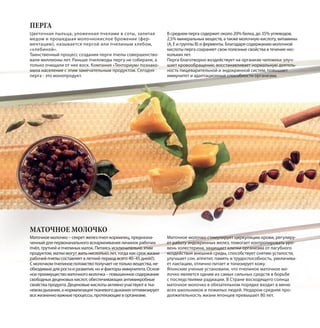 Маточное молочко – секрет желез пчел-кормилиц, предназна-
ченный для первоначального вскармливания личинок рабочих
пчёл, трутней и пчелиных маток. Питаясь исключительно этим
продуктом, матки могут жить несколько лет, тогда как срок жизни
рабочей пчелы составляет в летний период всего 40–45 дней(!).
С молочком пчелиное потомство получает не только вещества, не-
обходимые для роста и развития, но и факторы иммунитета. Основ-
ное преимущество маточного молочка – повышенное содержание
свободных деценовых кислот, обеспечивающих антимикробные
свойства продукта. Деценовые кислоты активно участвуют в тка-
невом дыхании, а нормализация тканевого дыхания оптимизирует
все жизненно важные процессы, протекающие в организме.
Маточное молочко стимулирует циркуляцию крови, регулиру-
ет работу эндокринных желез, помогает контролировать уро-
вень холестерина, защищает клетки организма от пагубного
воздействия внешней среды, способствует снятию усталости,
улучшает сон, аппетит, память и трудоспособность, увеличива-
ет лактацию, отлично питает и тонизирует кожу.
Японские ученые установили, что пчелиное маточное мо-
лочко является одним из самых сильных средств в борьбе
с последствиями радиации. В Стране восходящего солнца
маточное молочко в обязательном порядке входит в меню
всех школьников и пожилых людей. Недаром средняя про-
должительность жизни японцев превышает 80 лет.
Цветочная пыльца, уложенная пчелами в соты, залитая
медом и прошедшая молочнокислое брожение (фер-
ментацию), называется пергой или пчелиным хлебом,
«хлебиной».
Таинственный процесс создания перги пчелы совершенство-
вали миллионы лет. Раньше пчеловоды пергу не собирали, а
только очищали от нее воск. Компания «Тенториум» познако-
мила население с этим замечательным продуктом. Сегодня
перга - это монопродукт.
В среднем перга содержит около 20% белка, до 35% углеводов,
2,5% минеральных веществ, а также молочную кислоту, витамины
(А, Е и группы В) и ферменты. Благодаря содержанию молочной
кислоты перга сохраняет свои полезные свойства в течение нес-
кольких лет.
Перга благотворно воздействует на организм человека: улуч-
шает кровообращение, восстанавливает нормальную деятель-
ность пищеварительной и эндокринной систем, повышает
иммунитет и адаптационные способности организма.
ПЕРГА
МАТОЧНОЕ МОЛОЧКО
 