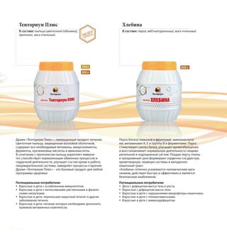 Тенториум Плюс
В составе: пыльца цветочная (обножка),
прополис, воск пчелиный
Драже «Тенториум Плюс» – полноценный продукт питания.
Цветочная пыльца, защищенная восковой оболочкой,
содержит все необходимые витамины, микроэлементы,
ферменты, нуклеиновые кислоты и аминокислоты.
В сочетании с прополисом пыльца укрепляет иммуни-
тет, способствует нормализации обменных процессов и
сердечной деятельности, улучшает состав крови и работу
пищеварительной системы, замедляет процессы старения.
Драже «Тенториум Плюс» – это базовый продукт для любой
программы здоровья.
150 г
300 г
Хлебина
В составе: перга, мёд натуральный, воск пчелиный
Перга богата глюкозой и фруктозой, аминокислота-
ми, витаминами А, Е и группы В и ферментами. Перга
стимулирует синтез белка, улучшает кровообращение
и восстанавливает нормальную деятельность пищева-
рительной и эндокринной систем. Поедая пергу, пчелы
в трехдневный срок формируют сердечно-сосудистую,
кроветворную, нервную системы и желудочно-
кишечный тракт.
«Хлебина» отлично усваивается человеческим орга-
низмом, действует быстро и эффективно и является
безопасным анаболиком.
ЛИДЕР
ПРОДАЖ
300 г
Потенциальные потребители:
Взрослые и дети с ослабленным иммунитетом.
Взрослые и дети с интенсивными умственными и физиче-
скими нагрузками.
Взрослые и дети, перенесшие вирусный гепатит и другие
заболевания печени.
Взрослые и дети, питание которых необходимо дополнить
приемом витаминных комплексов.
Потенциальные потребители:
Дети с дефицитом массы тела и роста.
Взрослые с дефицитом массы тела.
Взрослые и дети с нарушениями микрофлоры кишечника.
Взрослые и дети с гиповитаминозами.
Взрослые и дети с иммунодефицитом.
 