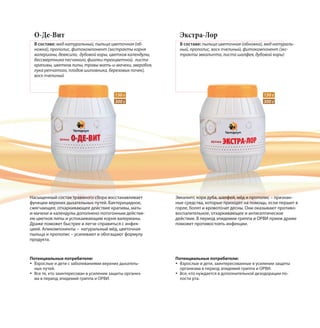 О-Де-Вит
В составе: мед натуральный, пыльца цветочная (об-
ножка), прополис, фитокомпонент (экстракты корня
валерианы, девясила, дубовой коры, цветков календулы,
бессмертника песчаного, фиалки трехцветной, листа
крапивы, цветков липы, травы мать-и-мачехи, зверобоя,
лука репчатого, плодов шиповника, березовых почек),
воск пчелиный
Насыщенный состав травяного сбора восстанавливает
функции верхних дыхательных путей. Бактерицидное,
смягчающее, отхаркивающее действие крапивы, мать-
и-мачехи и календулы дополнено потогонным действи-
ем цветков липы и успокаивающим корня валерианы.
Драже поможет быстрее и легче справиться с инфек-
цией. Апикомпоненты – натуральный мёд, цветочная
пыльца и прополис – усиливают и обогащают формулу
продукта.
150 г150 г
300 г300 г
Экстра-Лор
В составе: пыльца цветочная (обножка), мед натураль-
ный, прополис, воск пчелиный, фитокомпонент (экс-
тракты эвкалипта, листа шалфея, дубовой коры)
Эвкалипт, кора дуба, шалфей, мёд и прополис – признан-
ные средства, которые приходят на помощь, если першит в
горле, болят и кровоточат десны. Они оказывают противо-
воспалительное, отхаркивающее и антисептическое
действие. В период эпидемии гриппа и ОРВИ прием драже
поможет противостоять инфекции.
Потенциальные потребители:
Взрослые и дети, заинтересованные в усилении защиты
организма в период эпидемий гриппа и ОРВИ.
Все, кто нуждается в дополнительной дезодорации по-
лости рта.
Потенциальные потребители:
Взрослые и дети с заболеваниями верхних дыхатель-
ных путей.
Все те, кто заинтересован в усилении защиты организ-
ма в период эпидемий гриппа и ОРВИ.
 