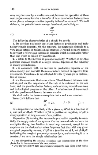 140 EVSEY D. DOMAR
omymayincreasebya smalleramount,becausetheoperationofthese
newprojectsmayinvolvea transferoflabor(andotherfactors)from
otherplants,whoseproductivecapacityisthereforereduced.8Weshall
definea-,the potentialsocial averageinvestmentproductivityas
dP
dt
(1)
Thefollowingcharacteristicsofo-shouldbe noted:
1. Itsusedoesnotimplythatotherfactorsofproductionandtech-
nologyremainconstant.On thecontrary,itsmagnitudedependsto a
verygreatextentontechnologicalprogress.It wouldbe morecorrect
tosaythato-referstoanincreaseincapacitywhichaccompaniesrather
thanonewhichis causedbyinvestment.
2. o-referstotheincreaseinpotentialcapacity.Whetherornotthis
potentialincreaseresultsin a largerincomedependson thebehavior
ofmoneyexpenditures.
3. o-is concernedwiththeincreasein productivecapacityofthe
wholesociety,andnotwiththerateofreturnderivedorexpectedfrom
investment.Thereforeo-isnotaffecteddirectlybychangesindistribu-
tionofincome.
4. s isthemaximumthata-canattain.Thedifferencebetweenthem
willdependon themagnitudeoftherateofinvestmenton theone
hand,andthegrowthofotherfactors,suchas labor,naturalresources,
andtechnologicalprogressontheother.A misdirectionofinvestment
willalsoproducea differencebetweens ando-.
Weshallmaketheheroicassumptionthats anda areconstant.
From(1) itfollowsthat
(2) dP I.
dt -
It is importantto notethat,witha giveno-,dP/dtis a functionof
I, and notofdI/dt.WhetherdI/dtis positiveornegative,dP/dtis
alwayspositivesolongas a andI arepositive.
Expression(2) showingtheincreaseinproductivecapacityis essen-
tiallythesupplysideofoursystem.Onthedemandsidewehavethe
multipliertheory,too familiarto needanycomment,exceptforan
emphasisontheobviousbutoftenforgottenfactthatwithanygiven
marginalpropensityto save, dY/dtis a functionnotofI, butofdI/dt.
Indicatingthemarginalpropensitytosavebya, andassumingittobe
constant,9wehavethesimplerelationshipthat
8 I am disregardingthe externaleconomiesand diseconomiesof the older
plantsdue to theoperationofthenewprojects.
' Overtheperiod1879-1941theaveragepropensitytosave (ratioofnetcapital
 
