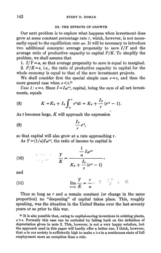 142 EVSEY D. DOMAR
III. THE EFFECTS OF GROWTH
Ournextproblemis toexplorewhathappenswheninvestmentdoes
growat someconstantpercentagerater,which,however,isnotneces-
sarilyequaltotheequilibriumrateac-.It willbenecessarytointroduce
two additionalconcepts:averagepropensityto save IIY and the
averageratioofproductivecapacityto capitalP/K. To simplifythe
problem,weshallassumethat
1. IIY= a, so thataveragepropensityto saveisequaltomarginal.
2. P/K=s, i.e.,theratioofproductivecapacityto capitalforthe
wholeeconomyis equalto thatofthenewinvestmentprojects.
We shall considerfirstthe special simple case a-=s, and then the
moregeneralcase when -<8s.11
Case 1: a-=s. SinceI = oert,capital,beingthesumofall netinvest-
ments,equals
rt 10
(8) K =Ko + IoJ ertdt= Ko +- (ert-1).
O ~~~~r
As tbecomeslarge,K willapproachtheexpression
(9) - ert,
r
so thatcapitalwillalsogrowat a rateapproachingr.
As Y= (l/a)Ioert,theratioofincometocapitalis
1
- Ioert
Y a
(10) .
Ko +-(ert-1)
r
and
y r C
lim- = -
t(11 goo K a
Thusso longas r and a remainconstant(or changein thesame
proportion)no "deepening"of capital takes place. This, roughly
speaking,wasthesituationintheUnitedStatesoverthelastseventy
yearsorso priortothiswar.
11It is also possiblethat,owingto capital-savinginventionsinexistingplants,
a>s. Formallythis case can be excludedby fallingback on the definitionof
depreciationgivenin note2. This,however,is not a veryhappysolution,but
theapproachusedin thispaperwillhardlyoffera betterone. I think,however,
thata inoursocietyis sufficientlyhighto makeof>s ina continuousstateoffull
employmentmorean exceptionthana rule.
 