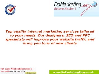 Top quality internet marketing services tailored to your needs. Innovative approach and strategies to improve your website traffic and bring you tons of new clients. www.DoMarketingEasy.co.uk 