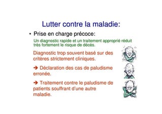 Lutter contre la maladie:
• Prise en charge précoce:
 Un diagnostic rapide et un traitement approprié réduit
 très fortement le risque de décès.
 Diagnostic trop souvent basé sur des
 critères strictement cliniques.
    Déclaration des cas de paludisme
 erronée.
    Traitement contre le paludisme de
 patients souffrant d’une autre
 maladie.
 