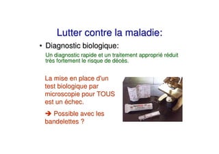 Lutter contre la maladie:
• Diagnostic biologique:
 Un diagnostic rapide et un traitement approprié réduit
 très fortement le risque de décès.


 La mise en place d' un
 test biologique par
 microscopie pour TOUS
 est un échec.
   Possible avec les
 bandelettes ?
 