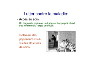 Lutter contre la maladie:
• Accès au soin:
 Un diagnostic rapide et un traitement approprié réduit
 très fortement le risque de décès.



 Isolement des
 populations vis-à-
 vis des structures
 de soins.
 