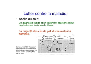 Lutter contre la maladie:
• Accès au soin:
    Un diagnostic rapide et un traitement approprié réduit
    très fortement le risque de décès.

    La majorité des cas de paludisme restent à
    domicile.



Breman, J.G. (2001) The ears of
the hippopotamus: manifestations,
determinants, and estimates of the
malaria burden. Am J Trop Med
Hyg 64, 1-11.
 