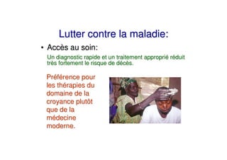 Lutter contre la maladie:
• Accès au soin:
 Un diagnostic rapide et un traitement approprié réduit
 très fortement le risque de décès.

 Préférence pour
 les thérapies du
 domaine de la
 croyance plutôt
 que de la
 médecine
 moderne.
 