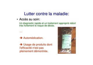 Lutter contre la maladie:
• Accès au soin:
 Un diagnostic rapide et un traitement approprié réduit
 très fortement le risque de décès.

 …

     Automédication.

    Usage de produits dont
 l'
  efficacité n' pas
              est
 pleinement démontrée.
 