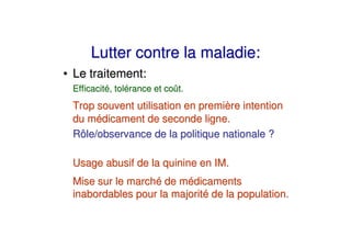 Lutter contre la maladie:
• Le traitement:
 Efficacité, tolérance et coût.
 Trop souvent utilisation en première intention
 du médicament de seconde ligne.
 Rôle/observance de la politique nationale ?

 Usage abusif de la quinine en IM.
 Mise sur le marché de médicaments
 inabordables pour la majorité de la population.
 