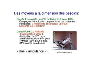 Des moyens à la dimension des besoins:
 Guinée Equatoriale, sur l’île de Bioko en Février 2004:
   Campagne d’éradication du paludisme par traitement
   insecticide. 9 millions de dollars pour 250 000
   habitants sur 2 000 Km2.

 Global Fund: 2,3 milliards
   d’Euros depuis 2002 à
   destination de 128 pays
   bénéficiaires, dont 61% pour
   l’Afrique (56% pour le sida,
   31% pour le paludisme).


 • Une « ambulance »:                  Photo Impact Malaria/Ph. Brun
 