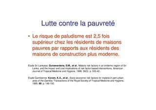 Lutte contre la pauvreté
• Le risque de paludisme est 2,5 fois
  supérieur chez les résidents de maisons
  pauvres par rapports aux résidents des
  maisons de construction plus moderne.

Etude Sri Lankaise: Gunawardena, D.M., et al., Malaria risk factors in an endemic region of Sri
    Lanka, and the impact and cost implications of risk factor-based interventions. American
    Journal of Tropical Medicine and Hygiene, 1998. 58(5): p. 533-42.

Etude Gambienne: Koram, K.A., et al., Socio-economic risk factors for malaria in peri-urban
    area of the Gambia. Transactions of the Royal Society of Tropical Medicine and Hygiene,
    1995. 89: p. 146-150.
 