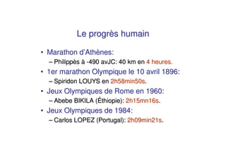 Le progrès humain

• Marathon d’Athènes:
  – Philippès à -490 avJC: 40 km en 4 heures.
• 1er marathon Olympique le 10 avril 1896:
  – Spiridon LOUYS en 2h58min50s.
• Jeux Olympiques de Rome en 1960:
  – Abebe BIKILA (Éthiopie): 2h15mn16s.
• Jeux Olympiques de 1984:
  – Carlos LOPEZ (Portugal): 2h09min21s.
 