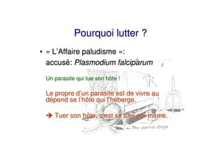 Pourquoi lutter ?
• « L’Affaire paludisme »:
  accusé: Plasmodium falciparum

 Un parasite qui tue son hôte !

 Le propre d’un parasite est de vivre au
 dépend se l’hôte qui l’héberge.

    Tuer son hôte, c’est se tuer soi-même.
 