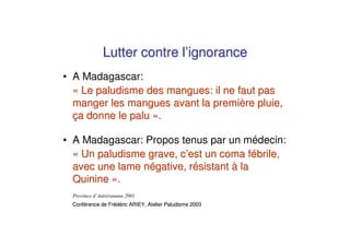 Lutter contre l’ignorance
• A Madagascar:
  « Le paludisme des mangues: il ne faut pas
  manger les mangues avant la première pluie,
  ça donne le palu ».

• A Madagascar: Propos tenus par un médecin:
  « Un paludisme grave, c’est un coma fébrile,
  avec une lame négative, résistant à la
  Quinine ».

 Conférence de Frédéric ARIEY, Atelier Paludisme 2003
 