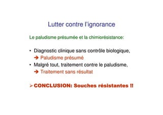 Lutter contre l’ignorance
Le paludisme présumée et la chimiorésistance:

• Diagnostic clinique sans contrôle biologique,
     Paludisme présumé
• Malgré tout, traitement contre le paludisme,
     Traitement sans résultat
 