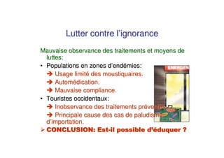 Lutter contre l’ignorance
Mauvaise observance des traitements et moyens de
  luttes:
• Populations en zones d’endémies:
      Usage limité des moustiquaires.
      Automédication.
      Mauvaise compliance.
• Touristes occidentaux:
      Inobservance des traitements préventifs.
      Principale cause des cas de paludisme
  d’importation.
 