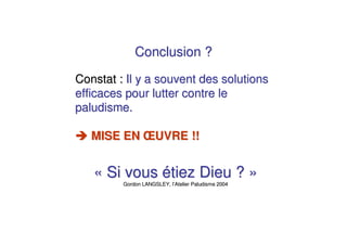 Conclusion ?

Constat : Il y a souvent des solutions
efficaces pour lutter contre le
paludisme.

   MISE EN ŒUVRE !!


   « Si vous étiez Dieu ? »
         Gordon LANGSLEY, l’Atelier Paludisme 2004
 