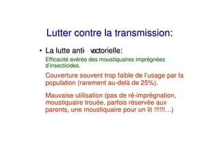 Lutter contre la transmission:
• La lutte anti v
              - ectorielle:
 Efficacité avérée des moustiquaires imprégnées
 d’insecticides.
 Couverture souvent trop faible de l’usage par la
 population (rarement au-delà de 25%).
 Mauvaise utilisation (pas de ré-imprégnation,
 moustiquaire trouée, parfois réservée aux
 parents, une moustiquaire pour un lit !!!!!!…)
 