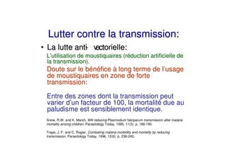 Lutter contre la transmission:
• La lutte anti v
              - ectorielle:
 L’utilisation de moustiquaires (réduction artificielle de
 la transmission).
 Doute sur le bénéfice à long terme de l’usage
 de moustiquaires en zone de forte
 transmission:

 Entre des zones dont la transmission peut
 varier d’un facteur de 100, la mortalité due au
 paludisme est sensiblement identique.
 Snow, R.W. and K. Marsh, Will reducing Plasmodium falciparum transmission alter malaria
 mortality among children. Parasitology Today, 1995. 11(5): p. 188-190.

 Trape, J.-F. and C. Rogier, Combating malaria morbidity and mortality by reducing
 transmission. Parasitology Today, 1996. 12(6): p. 236-240.
 