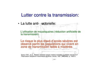 Lutter contre la transmission:
• La lutte anti v
              - ectorielle:

 L’utilisation de moustiquaires (réduction artificielle de
 la transmission).

 Le risque le plus élevé d’accès sévères est
 observé parmi les populations qui vivent en
 zone de transmission faible à modérée.

  Snow, R.W., et al., Relation between severe malaria morbidity in children and level of
  Plasmodium falciparum transmission in Africa. Lancet, 1997. 349(9066): p. 1650-4.
 