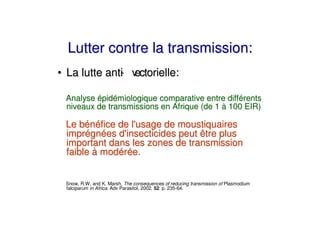 Lutter contre la transmission:
• La lutte anti v
              - ectorielle:

 Analyse épidémiologique comparative entre différents
 niveaux de transmissions en Afrique (de 1 à 100 EIR)

 Le bénéfice de l'
                 usage de moustiquaires
 imprégnées d' insecticides peut être plus
 important dans les zones de transmission
 faible à modérée.


 Snow, R.W. and K. Marsh, The consequences of reducing transmission of Plasmodium
 falciparum in Africa. Adv Parasitol, 2002. 52: p. 235-64.
 