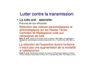 Lutter contre la transmission:
• La lutte anti v
              - ectorielle:
 Preuves de son efficacité:
 Réduction des indexes parasitologiques et
 entomologiques sur les Hautes Terres
 Centrales de Madagascar suite aux
 campagnes de lutte.
 Romi, R., et al., Impact of the malaria control campaign (1993-1998) in the highlands of
 Madagascar: parasitological and entomological data. Am J Trop Med Hyg, 2002. 66(1): p.
 2-6.

 La réduction de l’exposition durant l’enfance
 n’induit pas une augmentation de la mortalité
 à l’adolescence.
 Smith, T., et al., Relationships between the outcome of Plasmodium falciparum infection
 and the intensity of transmission in Africa. Am J Trop Med Hyg, 2004. 71(2 Suppl): p. 80-6.
 