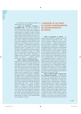 Os mecanismos mais importantes podem ser
                                                                             A INOVAÇÃO JÁ FAZ PARTE
                      organizados em seis linhas básicas:
                           • Apoio às Instituições Científicas e             DA AGENDA GOVERNAMENTAL
                      Tecnológicas (ICTs) – as ICTs são entidades da         DE DESENVOLVIMENTO
                      administração pública, que têm como missão ins-
                      titucional, dentre outras, desenvolver atividades de   NO BRASIL
                      pesquisa básica ou aplicada, de caráter científico
                      ou tecnológico. Os programas de apoio a ICTs são
                      talvez os mais antigos do sistema nacional de ino-
                      vação brasileiro, mas a ideia de que o aumento de          • Apoio ao pesquisador na empresa – ao
                      recursos para instituições de pesquisa é suficiente    perceber uma distorção na absorção de recursos
                      para induzir a inovação, já está ultrapassada. Hoje,   humanos altamente qualificados no País – com
                      os principais programas de financiamento de ICTs       70% dos mestres e doutores nas ICTs e apenas
                      exigem que os candidatos incluam em seus pedi-         30% em empresas –, o governo desenvolveu pro-
                      dos de atividades, a transferência tecnológica ao      gramas de incentivo à inserção de pesquisadores
                      setor produtivo e parcerias com empresas. Esses        nas organizações. Destacam-se o Programa de
                      programas medem os resultados de um projeto            Capacitação de Recursos Humanos para Atividades
                      não apenas pela quantidade de artigos científicos      Estratégicas (RHAE), do CNPq, que concede bol-
                      produzidos e estudantes formados, mas também           sas para empresas incluírem mestres e doutores
                      por meio da quantidade de patentes e spin-offs         em seus projetos internos de PD, e o programa
                      gerados. Dentre essas políticas, destacam-se o         de financiamento Inova Brasil da Finep, que ofe-
                      programa Centros de Pesquisa, Inovação e Difusão       rece um crédito extra não reembolsável, conhecido
                      (Cepid), da Fapesp, e o programa Institutos            como “vale-pesquisador”, para a empresa aplicar
                      Nacionais de Ciência e Tecnologia, do CNPq.            na contratação de mestres e doutores. A Lei de
                           • Apoio a parcerias universidade-empresa –        Inovação de 2004 permite que pesquisadores ser-
                      atualmente há diversos mecanismos para estimular       vidores públicos peçam licença de seus cargos em
                      essas parcerias e a Lei de Inovação representa um      ICTs, para conduzir iniciativas privadas sem perda
                      marco legal importante. A interação universidades-     do cargo público. Se o empreendimento falhar, o
                      empresas não é nova, mas o modo como acontece          pesquisador pode voltar à instituição e prosseguir
                      hoje é bem diferente das práticas de décadas ante-     sua carreira. A Lei do Bem (Lei 11.196), de 2005,
                      riores. Destinada às ICTs, a Lei de Inovação esta-     incrementa os benefícios fiscais para as empresas
                      belece uma série de mecanismos para a formação         que abrirem postos de trabalho para pesquisadores
                      dessas redes de cooperação, como a obrigatorie-        dedicados exclusivamente à PD.
                      dade de criar Núcleos de Inovação e Transferência          • Apoio a projetos de PD e inovação (inter-
                      Tecnológica (NITs), e a possibilidade de transferir    nos e externos) nas empresas – os investimentos
                      tecnologia e licenciar patentes de propriedade das     na área de PD interna também são importantes
                      ICTs para ambientes produtivos com menos regu-         num modelo de inovação aberta, pois sem eles a
                      lamentação. Vale também destacar as políticas de       empresa perderia a capacidade de interagir ade-
                      apoio, como os editais dos Fundos Setoriais de CT,    quadamente com o ambiente externo e atender a
                      administrados pela Finep, o Fundo Tecnológico          demanda estratégica por tecnologia. As atividades
                      (Funtec) do BNDES e o Programa de Apoio à              de PD internas ajudam a manter a atratividade
                      Pesquisa em Parceria para Inovação Tecnológica         das empresas, facilitam a formação de redes de
                      (PITE), que se expandiu a partir de 2004 numa          inovação e colaboram com a área interna em seus
                      série de convênios com empresas para o lançamen-       desafios. Podemos destacar alguns programas que
                      to de editais. Todos esses programas determinam        estimulam empresas, de qualquer porte ou setor,
                      que as ICTs sejam as executoras principais do pro-     a incrementar suas atividades internas e externas
                      jeto, tendo um parceiro empresarial na execução e      de PD. O principal é a Lei de Informática (Lei
                      financiamento do projeto, cujos resultados devem       8.248/91), que concede uma redução do Imposto
                      visar à exploração comercial.                          de Produtos Industrializados (IPI) sobre a venda de


                                                                                                                                   DOM 55




PLROR GRPLQGG                                                                                                                     30
 