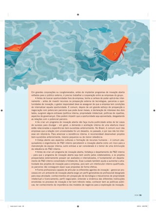 Em grandes corporações ou conglomerados, antes de implantar programas de inovação aberta
                      voltados para o público externo, é preciso trabalhar a cooperação entre as empresas do grupo.
                           • Antes de buscar oportunidades fora da empresa, tenha a certeza de poder aplicá-las inter-
                      namente – antes de investir recursos na prospecção externa de tecnologias, parcerias e opor-
                      tunidades de inovação, o gestor responsável deve se assegurar de que a empresa tem condições
                      de internalizar aquela oportunidade. É comum, depois de um grande esforço de prospecção e
                      negociação com potenciais parceiros que pode durar meses, e declaração de interesse dos dois
                      lados, surgirem alguns entraves (política interna, propriedade intelectual, políticas de royalties,
                      aspectos de governança). Eles podem impedir que a oportunidade seja aproveitada, desgastando
                      as relações com o potencial parceiro.
                           • Ao criar um programa de inovação aberta não faça muita publicidade antes de ter casos
                      de sucesso para divulgar – em geral, a demanda e aceitação interna de uma abertura maior
                      estão relacionadas a experiências bem-sucedidas anteriormente. No Brasil, é comum ouvir das
                      empresas que a relação com universidades foi um desastre, no passado, e por isso não há inter-
                      esse em retomá-la. Para amenizar a resistência interna, é recomendável desenvolver projetos
                      bem-sucedidos anteriormente, mesmo pequenos ou de menor relevância.
                           • Esteja atento aos aspectos culturais e formação de recursos humanos – é comum pes-
                      quisadores e engenheiros de PD interno perceberem a inovação aberta como um risco para a
                      manutenção da equipe interna; outro entrave a ser considerado é o temor de uma diminuição
                      da relevância do PD interno.
                           • Antes de criar um programa de inovação aberta, fortaleça o departamento de PD interno
                      – para que o programa de inovação aberta seja bem aceito pelos colaboradores, e os projetos
                      prospectados externamente possam ser avaliados e internalizados, é fundamental um departa-
                      mento de PD interno consolidado e fortalecido. Esse cuidado também ajuda a aumentar a atra-
                      tividade dos projetos de inovação para a empresa, pois sem um interlocutor interno qualificado,
                      os parceiros não conseguem expor suas propostas de forma efetiva.
                           • Forme profissionais capazes de articular os diferentes agentes de inovação – gerenciar pro-
                      cessos em um ambiente de inovação aberta exige um perfil generalista do profissional designado
                      para essa atividade: conhecimentos em prospecção de tecnologia e mecanismos de propriedade
                      intelectual e licenciamento; perfil negociador; entender a dinâmica das diferentes instituições
                      envolvidas no processo de inovação e ter bom trânsito nelas; conhecer bem as políticas públi-
                      cas; ter conhecimento da importância dos modelos de negócios para a exploração da inovação.



                                                                                                                            DOM 59




PLROR GRPLQGG                                                                                                              30
 