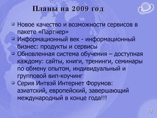 Планы на 2009 год Новое качество и возможности сервисов в пакете «Партнер» Информационный век - информационный бизнес: продукты и сервисы Обновленная система обучения – доступная каждому: сайты, книги, тренинги, семинары по обмену опытом, индивидуальный и групповой вип-коучинг Серия Интвэй Интернет Форумов: азиатский, европейский, завершающий международный в конце года!!! 