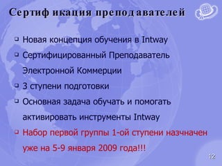 Сертификация преподавателей Новая концепция обучения в  Intway Сертифицированный Преподаватель Электронной Коммерции 3 ступени подготовки Основная задача обучать и помогать активировать инструменты  Intway Набор первой группы  1- ой ступени назчначен уже на 5-9 января 2009 года !!! 