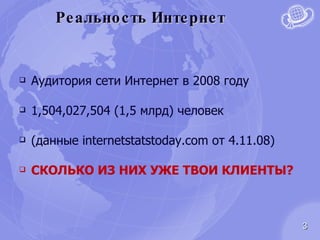 Реальность Интернет Аудитория сети Интернет в 2008 году 1,504,027,504 (1,5 млрд) человек  (данные  internetstatstoday.com  от 4.11.08) СКОЛЬКО ИЗ НИХ УЖЕ ТВОИ КЛИЕНТЫ? 