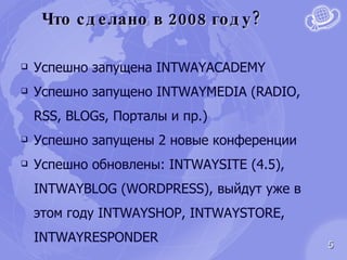 Что сделано в 2008 году? Успешно запущена  INTWAYACADEMY Успешно запущено  INTWAYMEDIA (RADIO, RSS, BLOGs,  Порталы и пр.) Успешно запущены 2 новые конференции Успешно обновлены : INTWAYSITE  (4.5),  INTWAYBLOG (WORDPRESS),  выйдут уже в этом году  INTWAYSHOP, INTWAYSTORE, INTWAYRESPONDER 