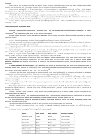 ritualísticas.
O cultivo pode ser feito em canteiros ao nível do piso, canteiros elevados, recipientes pendurados em muros, vasos, latas, baldes, embalagens reaproveitadas,
banheiras, tinas, garrafas e onde mais se providenciar drenagem, substrato, arejamento, irrigação e insolação adequados.
Nos casos em que seja requerido o uso de tutores para orientar o crescimento das plantas (ou auxiliar a sustentar o peso de seus frutos e densas ramagens)
pode-se recorrer ao uso improvisado de cercas, arames, estacas de bambú, estruturas metálicas reaproveitadas, grades, telas, redes de pesca danificadas, citando-se
somente alguns exemplos que podem estar acessíveis facilmente.
A obtenção de mudas e sementes tende a ser ampliada quando a prática se irradia a outras famílias da localidade e entre regiões distintas.
Em cada lugar há alguma (s) planta com potencial para ser cultivada como alimento ou fonte de matéria prima. Para conhecê-las será útil recorrer aos do
campo, sacerdotes, sitiantes, feiras de trocas, hortos, jardins botânicos, lojas agrícolas e no campo natural.
Em síntese algébrica a proposta pode ser expressa criação de oportunidades para: plantar + cuidar + colher + compartilhar a fartura = opulência nutricional em
vários níveis e escalas.
Plantas alimentícias não convencionais (PANC)
A expressão e sua sigla Plantas alimentícias não Convencionais (PANC) vêm sendo difundidas por diversos pesquisadores, notadamente o Dr. Valdely
Ferreira Kinupp
[4]
, que segundo relato pessoal lançará em breve, um livro sobre o assunto.
Seu estudo originou vários outros trabalhos de pesquisa entre acadêmicos, chefes de cozinha, nutricionistas e demais profissionais interessados nas tendências
modernas da culinária.
Em 2010 o Ministério da Agricultura, Pecuária e Abastecimento publicou o Manual de Hortaliças Não-Convencionais
[5]
.
Para avançar na discussão sobre alimentos de origem vegetal é preciso antes de tudo, compreender que algum ancestral humano, em algum dia, se prestou a
experimentar as plantas que hoje compõe a alimentação humana.
Por questões de paladar, produtividade, resistência à intempérie e até por razões estéticas, umas foram selecionadas e/ou geneticamente modificadas – em
processos naturais ou humanos.
Algumas destas plantas continuam sendo apreciadas em maior escala e são tratadas até hoje de modo especial pelo mercado e pelos consumidores, que lhes
atribuem valor financeiro e simbólico. São produzidas, comercializadas e distribuídas por todo o Brasil.
Observe que se alguém menciona a palavra alface, imediatamente a ideia-força nos induz à criação de uma imagem mental (ás vezes, até impregnada pela
lembrança do sabor, do cheiro, da forma de preparar e servir), pois a alface já é nossa conhecida, há décadas.
Possivelmente o mesmo fenômeno seja notável com outros itens do repertório alimentar comum no Brasil: batata, tomate, banana, cenoura, arroz, repolho,
laranja, mandioca, pepino, feijão, berinjela, pimentão, maçã, salsa, couve, abóbora, limão, jiló, couve, quiabo, gengibre, cravo, etc. Estas são, portanto, plantas
alimentícias convencionais que juntamente talvez mais uns 30 vegetais que estão presentes no imaginário e no senso comum do paladar de pessoas de dieta
diversificada.
As Plantas Alimentícias Não Convencionais (PANC) - atualmente - não usufruem de tal prestígio popular, mas outrora foram amplamente utilizadas na
alimentação básica de nossos ancestrais. Era comum entre os antigos comer algumas plantas que vicejavam espontaneamente no quintal e nas ruas. Quando não se
sabia o nome, se lhes atribuiam os apelidos de “mato”, “inço”, “erva” ou “chicória”
[6]
.
Possivelmente haja relativamente poucas pessoas que admitam a ideia de comer “mato”, negligenciando por preconceito ou ignorância, que tais plantas
verdadeiramente representariam saborosos e valiosos alimentos se estivessem à mesa complementando suas refeições diárias.
Também há de se ressaltar a relação entre convenções alimentares consolidadas no século atual e a atual capacidade de influência que a mídia e os grupos
econômicos exercem sobre as massas que consomem seus produtos: muito mais campanhas publicitárias incitam a comprar carros e tingir os cabelos do que motivam
as pessoas a comer saladas.
Inversamente todo investimento da industria colabora para menter expoentes entre os maiores do mundo os índices brasileiros de ingestão de refrigerantes,
biscoitos e outras guloseimas.
Outra razão que amplia este hiato de saberes entre as diferentes gerações é o fato de que muitas das PANC são tidas como “ervas daninhas” ou “infestantes” -
por interferirem na produção hortícola, e vêm sendo historicamente combatidas por agricultores e jardineiros, seja pelo arrancamento ou pelo uso indiscriminado de
herbicidas (capina química).
Felizmente a rusticidade é uma de suas virtudes e mesmo apesar de toda a campanha empreendida em seu desfavor, as PANC continuam sua trajetória de vida,
nos permitindo conhecê-las e saboreá-las.
A propósito, conhecer as PANC é fator fundamental para sua ingestão segura. Como são batizadas popularmente por vários nomes diferentes em cada região,
deve-se ter certeza de qual espécie se trata e da parte mais adequada ao consumo humano (folha, flor, raíz, caule, semente, fruto, etc.).
Para fins de exemplificação didática são apresentadas no quadro a seguir apenas dezenas das espécies com potencial agoalimentar alimentar, cujas
informações já são disponíveis na internet.
Pode-se obter mais dados sobre cada planta inserindo seu nome científico no campo de busca da página http://tropicos.org
Utilizando a expressão “composição nutricional + nome científico” em páginas de busca pode-se também rastrear os estudos sobre as PANC no campo da
dietética.
Ao se associar “receita + nome popular” obtém-se sugestões de preparo e ingestão.
Espécie Nome popular Parte comestível Sugestão de consumo
Amaranthus viridis Caruru Folhas Cruas ou cozidas
Basella alba Bertalha Folhas e ramos Crus ou cozidos
Bidens pilosa Picão Folhas Cruas ou cozidas
Chenopodium album Mastruz Folhas e flores Cruas ou cozidas
Clitoria ternatea Clitoria Flores Corante azul
Cucumis anguria Maxixe Frutos Cozidos ou em conserva
 