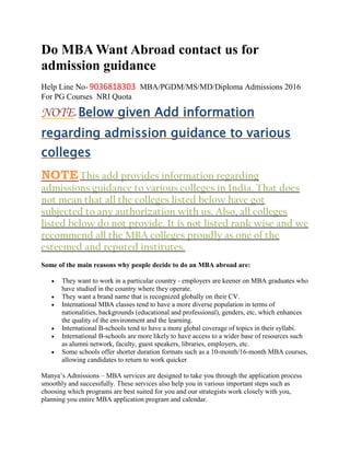Do MBA Want Abroad contact us for
admission guidance
Help Line No- 9036818303 MBA/PGDM/MS/MD/Diploma Admissions 2016
For PG Courses NRI Quota
NOTE- Below given Add information
regarding admission guidance to various
colleges
NOTEThis add provides information regarding
admissions guidance to various colleges in India. That does
not mean that all the colleges listed below have got
subjected to any authorization with us. Also, all colleges
listed below do not provide. It is not listed rank wise and we
recommend all the MBA colleges proudly as one of the
esteemed and reputed institutes.
Some of the main reasons why people decide to do an MBA abroad are:
 They want to work in a particular country - employers are keener on MBA graduates who
have studied in the country where they operate.
 They want a brand name that is recognized globally on their CV.
 International MBA classes tend to have a more diverse population in terms of
nationalities, backgrounds (educational and professional), genders, etc, which enhances
the quality of the environment and the learning.
 International B-schools tend to have a more global coverage of topics in their syllabi.
 International B-schools are more likely to have access to a wider base of resources such
as alumni network, faculty, guest speakers, libraries, employers, etc.
 Some schools offer shorter duration formats such as a 10-month/16-month MBA courses,
allowing candidates to return to work quicker
Manya’s Admissions – MBA services are designed to take you through the application process
smoothly and successfully. These services also help you in various important steps such as
choosing which programs are best suited for you and our strategists work closely with you,
planning you entire MBA application program and calendar.
 