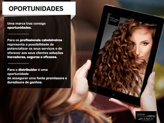 OPORTUNIDADES
Uma marca traz consigo
oportunidades.
Para os profissionais cabeleireiros
representa a possibilidade de
potencializar os seus serviços e de
oferecer aos seus clientes soluções
inovadoras, seguras e eficazes.
Para o distribuidor é uma
oportunidade
de assegurar uma fonte promissora e
duradoura de ganhos.