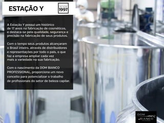 A Estação Y possui um histórico
de 17 anos na fabricação de cosméticos,
e destaca-se pela qualidade, segurança e
precisão na fabricação de seus produtos.
Com o tempo seus produtos alcançaram
o Brasil inteiro, através de distribuidores
e representações por todo o país, o que
faz a empresa ampliar cada vez
mais a variedade na sua fabricação.
Com o nascimento da DOM BIANCO
PROFESSIONAL, proporciona um novo
conceito para potencializar o trabalho
de profissionais do setor de beleza capilar.
ESTAÇÃO Y