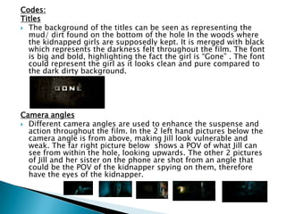 Codes:
Titles
 The background of the titles can be seen as representing the
mud/ dirt found on the bottom of the hole In the woods where
the kidnapped girls are supposedly kept. It is merged with black
which represents the darkness felt throughout the film. The font
is big and bold, highlighting the fact the girl is “Gone” . The font
could represent the girl as it looks clean and pure compared to
the dark dirty background.
Camera angles
 Different camera angles are used to enhance the suspense and
action throughout the film. In the 2 left hand pictures below the
camera angle is from above, making Jill look vulnerable and
weak. The far right picture below shows a POV of what Jill can
see from within the hole, looking upwards. The other 2 pictures
of Jill and her sister on the phone are shot from an angle that
could be the POV of the kidnapper spying on them, therefore
have the eyes of the kidnapper.
 