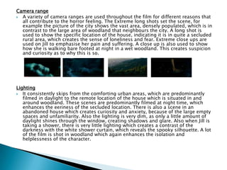 Camera range
 A variety of camera ranges are used throughout the film for different reasons that
all contribute to the horror feeling. The Extreme long shots set the scene, for
example the picture of the city shows the vast area, densely populated, which is in
contrast to the large area of woodland that neighbours the city. A long shot is
used to show the specific location of the house, indicating it is in quite a secluded
rural area, which creates the sense of loneliness and fear. Extreme close ups are
used on Jill to emphasise her pain and suffering. A close up is also used to show
how she is walking bare footed at night in a wet woodland. This creates suspicion
and curiosity as to why this is so.
Lighting
 It consistently skips from the comforting urban areas, which are predominantly
filmed in daylight to the remote location of the house which is situated in and
around woodland. These scenes are predominantly filmed at night time, which
enhances the eeriness of the secluded location. There is also a scene in an
abandoned house which creates curiosity and anxiety, because of the large empty
spaces and unfamiliarity. Also the lighting is very dim, as only a little amount of
daylight shines through the window, creating shadows and glare. Also when Jill is
taking a shower, there is very little lighting which creates a contrast of the
darkness with the white shower curtain, which reveals the spooky silhouette. A lot
of the film is shot in woodland which again enhances the isolation and
helplessness of the character.
 