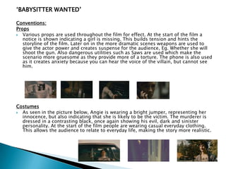 „BABYSITTER WANTED‟
Conventions:
Props
 Various props are used throughout the film for effect. At the start of the film a
notice is shown indicating a girl is missing. This builds tension and hints the
storyline of the film. Later on in the more dramatic scenes weapons are used to
give the actor power and creates suspense for the audience, Eg. Whether she will
shoot the gun. Also dangerous utilities such as Saws are used which make the
scenario more gruesome as they provide more of a torture. The phone is also used
as it creates anxiety because you can hear the voice of the villain, but cannot see
him.
Costumes
 As seen in the picture below, Angie is wearing a bright jumper, representing her
innocence, but also indicating that she is likely to be the victim. The murderer is
dressed in a contrasting black, once again showing his evil, dark and sinister
personality. At the start of the film people are wearing casual everyday clothing.
This allows the audience to relate to everyday life, making the story more realistic.
 
