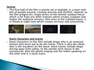 Setting
 The first half of the film is mainly set in daylight, in a town with
lots of people around, creating security and comfort, however as
the film progresses, Angie drives to the remote isolated house
which is far from any other humans which creates isolation and
makes the audience anxious. Also once at the isolated house, it
is filmed at night time which creates eeriness and uncertainty.
Stock characters and events
 Stock characters in this film include Angie who is an innocent
woman who turns out to be the victim. There is also the villain
who is the murderer on the loose. Stock events include Angie
driving away from safety, to the remote eerie house in the
countryside. Also the phone ringing and the villain speaking on
the other end is a stock event.
 